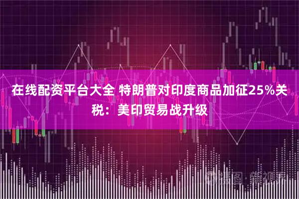 在线配资平台大全 特朗普对印度商品加征25%关税：美印贸易战升级