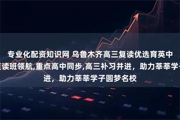 专业化配资知识网 乌鲁木齐高三复读优选育英中学，清北复读班领航,重点高中同步,高三补习并进，助力莘莘学子圆梦名校