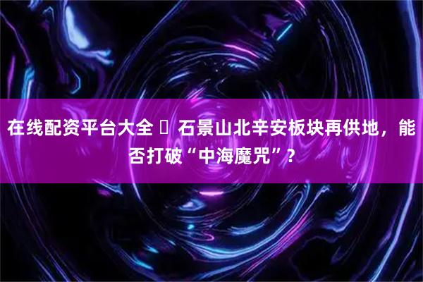 在线配资平台大全 ​石景山北辛安板块再供地，能否打破“中海魔咒”？