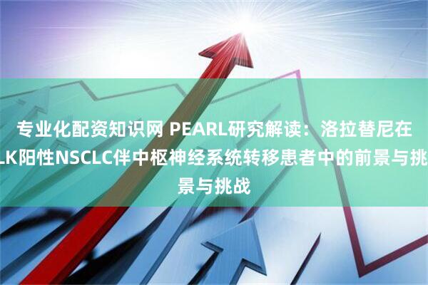 专业化配资知识网 PEARL研究解读:洛拉替尼在ALK阳性NSCLC伴中枢神经系统转移患者中的前景与挑战