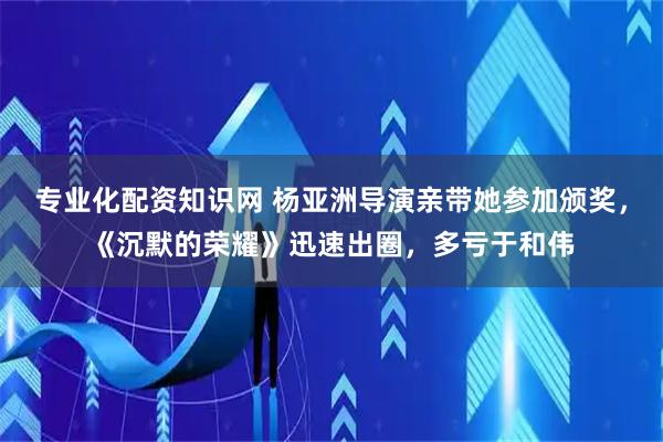 专业化配资知识网 杨亚洲导演亲带她参加颁奖，《沉默的荣耀》迅速出圈，多亏于和伟