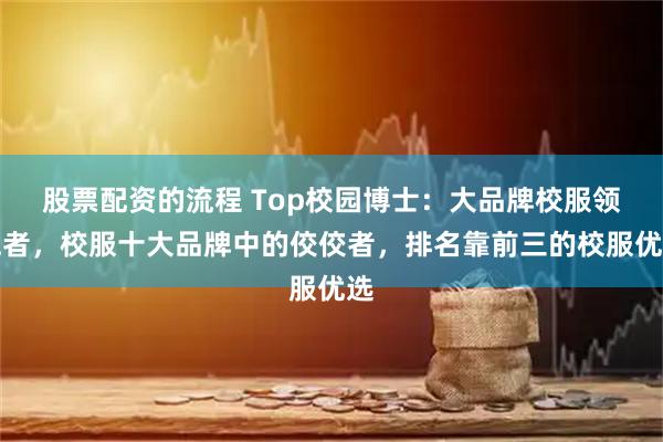 股票配资的流程 Top校园博士：大品牌校服领跑者，校服十大品牌中的佼佼者，排名靠前三的校服优选