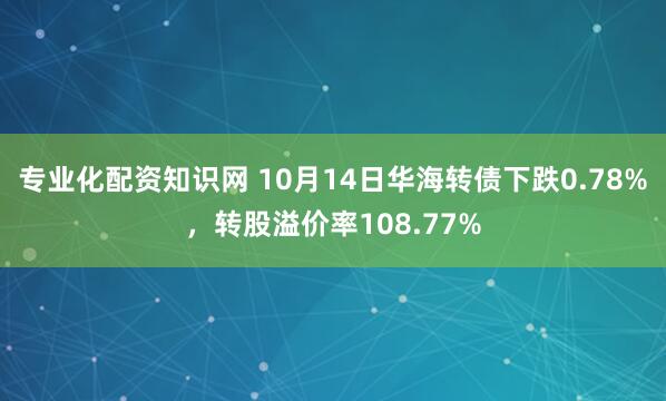 专业化配资知识网 10月14日华海转债下跌0.78%，转股溢价率108.77%