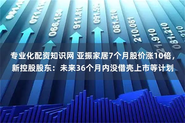 专业化配资知识网 亚振家居7个月股价涨10倍，新控股股东：未来36个月内没借壳上市等计划