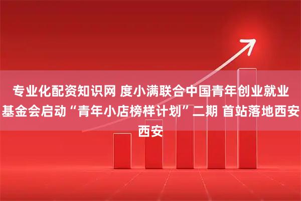 专业化配资知识网 度小满联合中国青年创业就业基金会启动“青年小店榜样计划”二期 首站落地西安