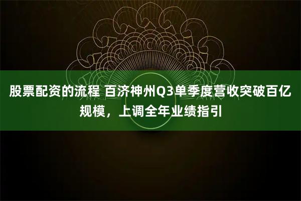 股票配资的流程 百济神州Q3单季度营收突破百亿规模，上调全年业绩指引
