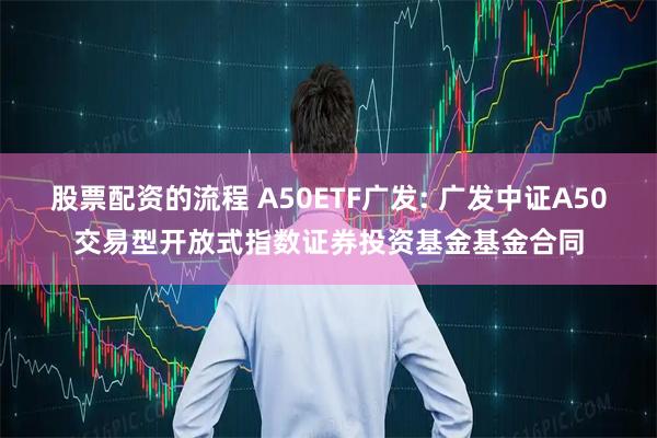 股票配资的流程 A50ETF广发: 广发中证A50交易型开放式指数证券投资基金基金合同