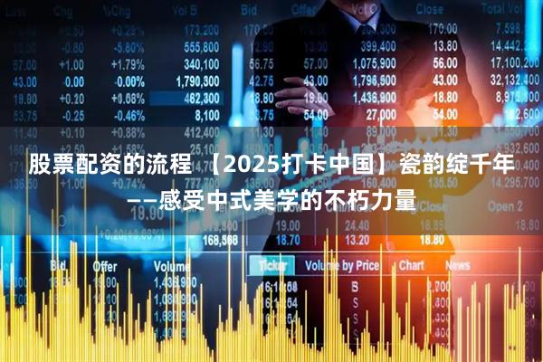 股票配资的流程 【2025打卡中国】瓷韵绽千年——感受中式美学的不朽力量