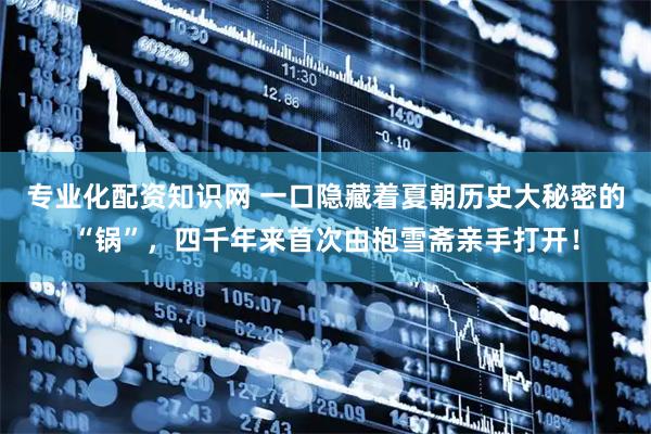 专业化配资知识网 一口隐藏着夏朝历史大秘密的“锅”，四千年来首次由抱雪斋亲手打开！