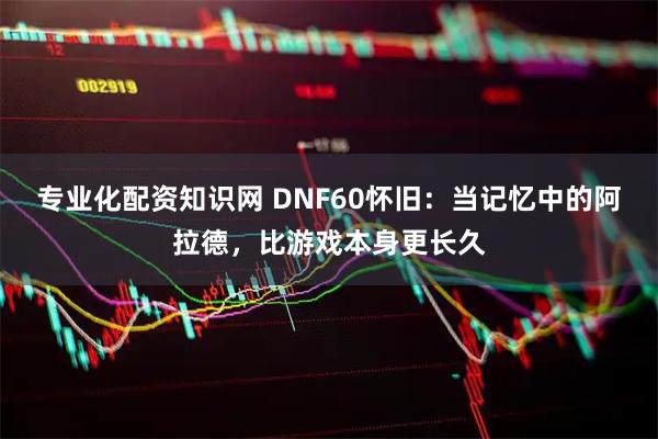 专业化配资知识网 DNF60怀旧：当记忆中的阿拉德，比游戏本身更长久