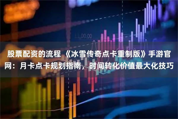 股票配资的流程 《冰雪传奇点卡重制版》手游官网：月卡点卡规划指南，时间转化价值最大化技巧