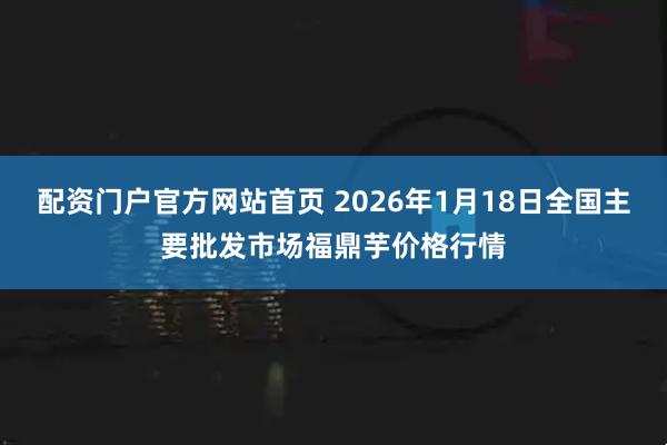 配资门户官方网站首页 2026年1月18日全国主要批发市场福鼎芋价格行情