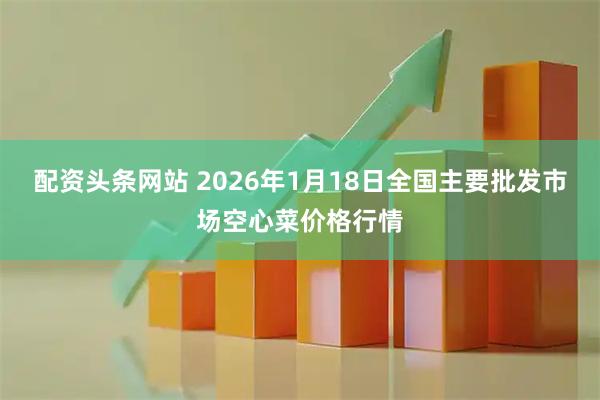 配资头条网站 2026年1月18日全国主要批发市场空心菜价格行情