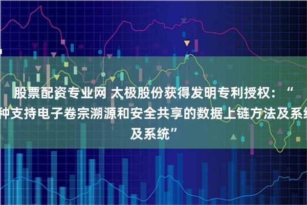股票配资专业网 太极股份获得发明专利授权：“一种支持电子卷宗溯源和安全共享的数据上链方法及系统”