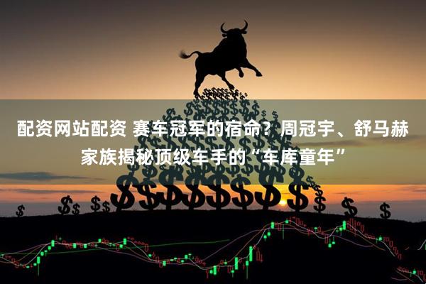 配资网站配资 赛车冠军的宿命？周冠宇、舒马赫家族揭秘顶级车手的“车库童年”