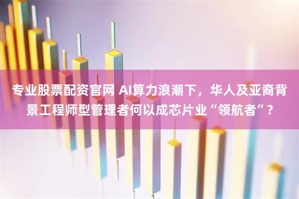 专业股票配资官网 AI算力浪潮下，华人及亚裔背景工程师型管理者何以成芯片业“领航者”?