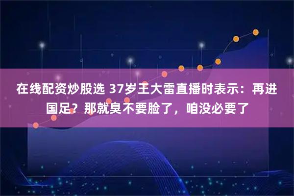在线配资炒股选 37岁王大雷直播时表示：再进国足？那就臭不要脸了，咱没必要了