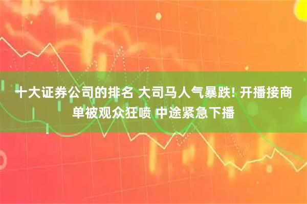 十大证券公司的排名 大司马人气暴跌! 开播接商单被观众狂喷 中途紧急下播