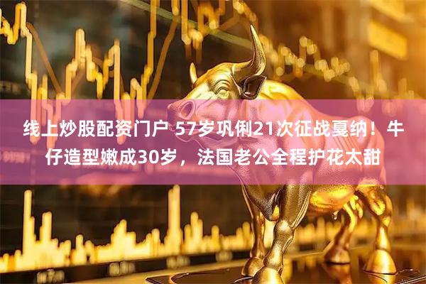 线上炒股配资门户 57岁巩俐21次征战戛纳！牛仔造型嫩成30岁，法国老公全程护花太甜