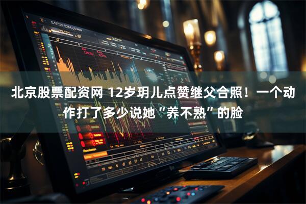 北京股票配资网 12岁玥儿点赞继父合照！一个动作打了多少说她“养不熟”的脸