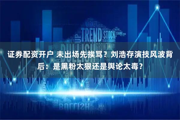 证券配资开户 未出场先挨骂？刘浩存演技风波背后：是黑粉太狠还是舆论太毒？